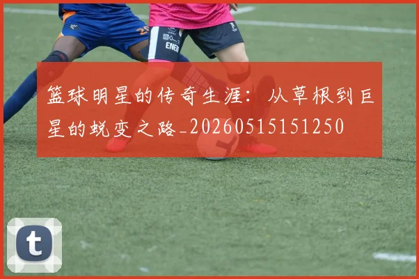 篮球明星的传奇生涯：从草根到巨星的蜕变之路_20260515151250
