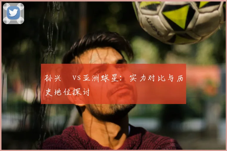 孙兴慜vs亚洲球星:实力对比与历史地位探讨