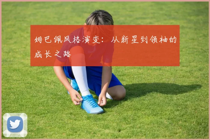 姆巴佩风格演变:从新星到领袖的成长之路