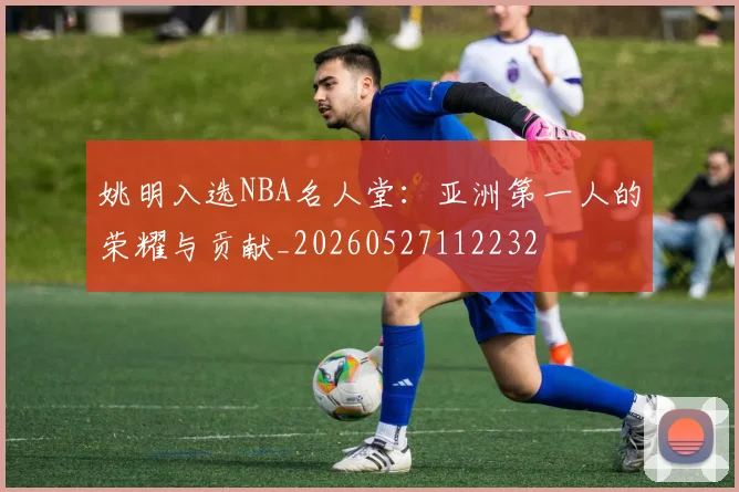 姚明入选NBA名人堂:亚洲第一人的荣耀与贡献_20260527112232