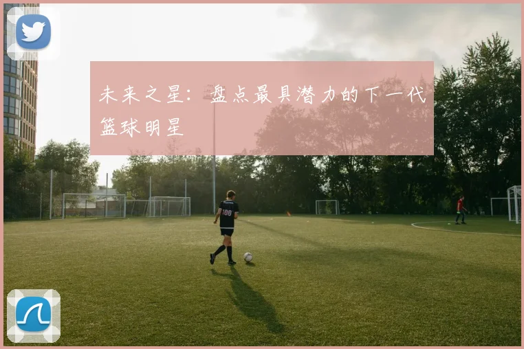 未来之星：盘点最具潜力的下一代篮球明星