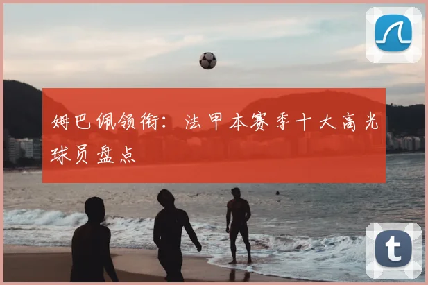 姆巴佩领衔:法甲本赛季十大高光球员盘点