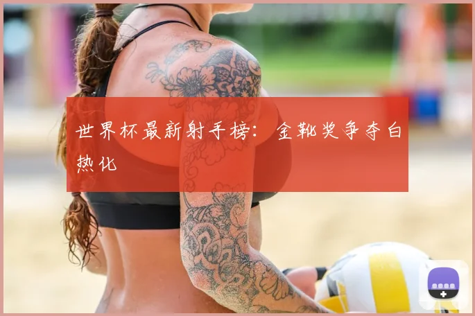 世界杯最新射手榜:金靴奖争夺白热化