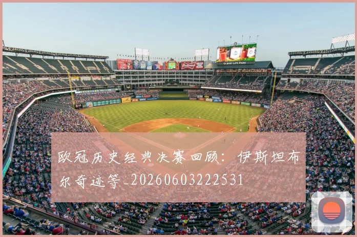 欧冠历史经典决赛回顾：伊斯坦布尔奇迹等_20260603222531