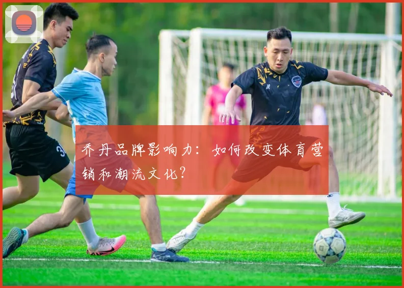 乔丹品牌影响力:如何改变体育营销和潮流文化?