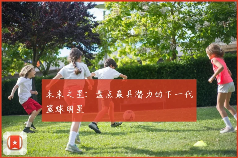 未来之星:盘点最具潜力的下一代篮球明星