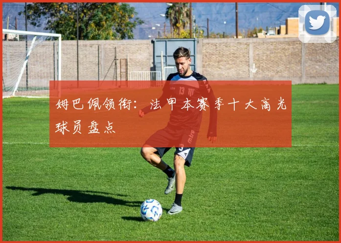 姆巴佩领衔：法甲本赛季十大高光球员盘点