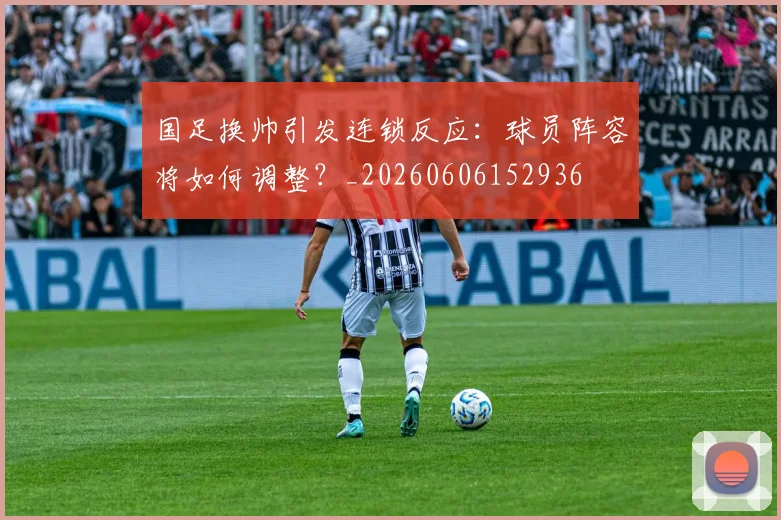 国足换帅引发连锁反应:球员阵容将如何调整?_20260606152936