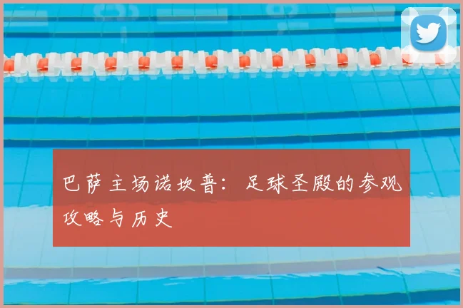 巴萨主场诺坎普：足球圣殿的参观攻略与历史
