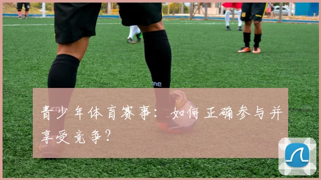 青少年体育赛事：如何正确参与并享受竞争？