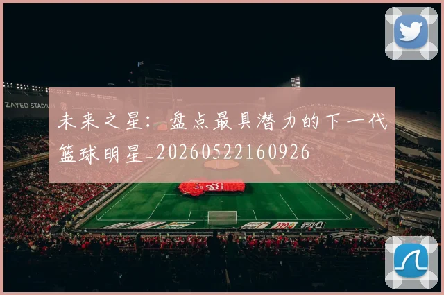 未来之星:盘点最具潜力的下一代篮球明星_20260522160926
