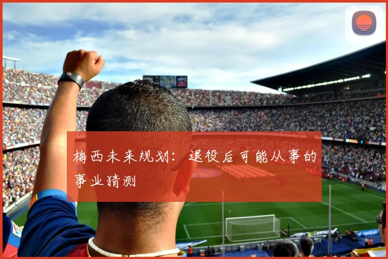 梅西未来规划：退役后可能从事的事业猜测