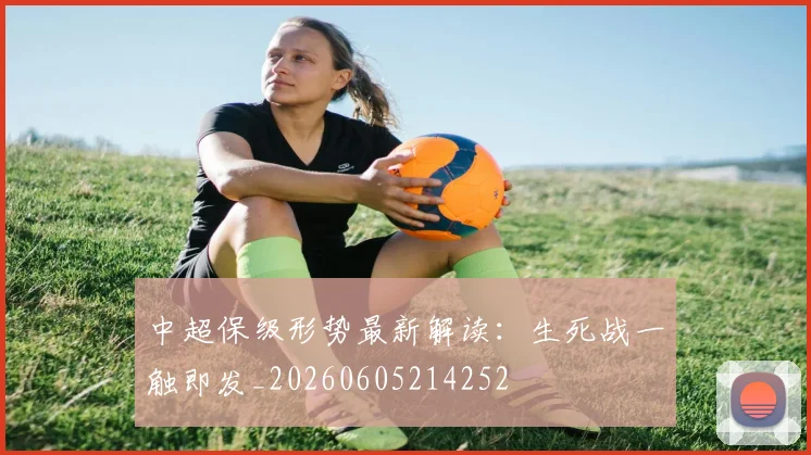 中超保级形势最新解读:生死战一触即发_20260605214252