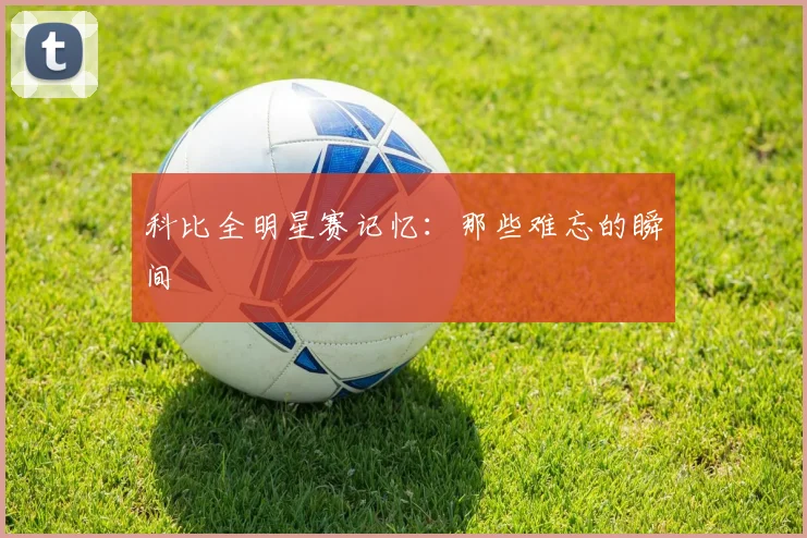 科比全明星赛记忆：那些难忘的瞬间